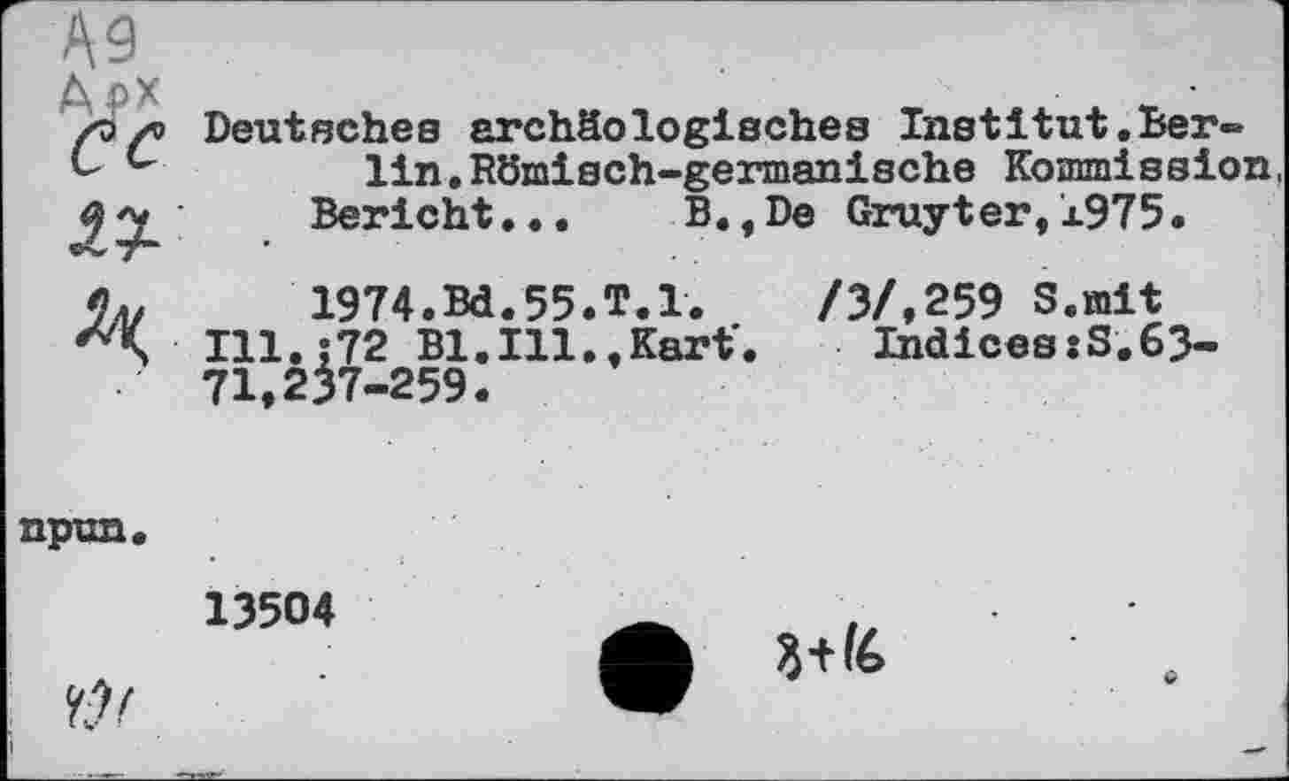 ﻿А9 Арх ce
Deutsches archäologisches Institut.Ber-lin.Römisch-germanische Kommission
Bericht...	B.,De Gruyter,1975.
Лк
1974.Bd.55.T.l.
Ill.;72 Bl.Ill.,Kart'. 71,237-259.
/3/.259 S.mit
Indices:S.63-
npun.
13504
Cf
3+І6